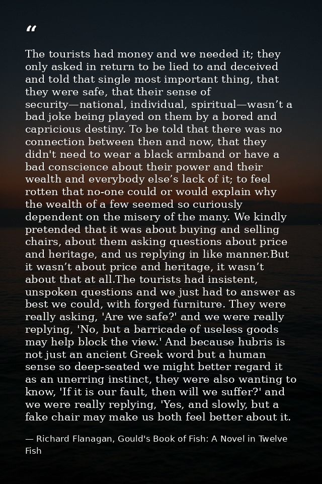 The tourists had money and we needed it; they only asked in return to be lied to and deceived and told that single most  — Richard Flanagan, Gould's Book of Fish: A Novel in Twelve Fish