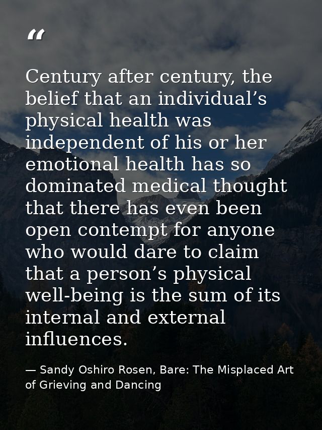 Century after century, the belief that an individual’s physical health was independent of his or her emotional health ha — Sandy Oshiro Rosen, Bare: The Misplaced Art of Grieving and Dancing