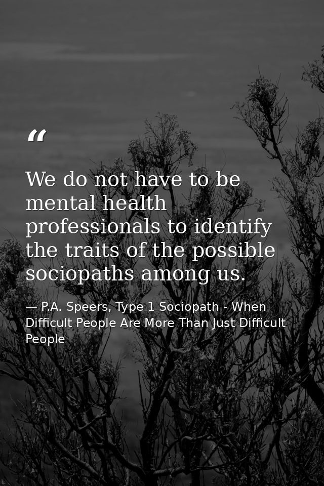 We do not have to be mental health professionals to identify the traits of the possible sociopaths among us. — P.A. Speers, Type 1 Sociopath - When Difficult People Are More Than Just Difficult People