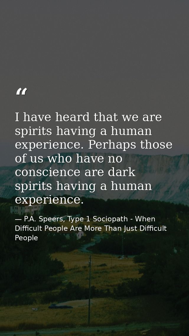 I have heard that we are spirits having a human experience. Perhaps those of us who have no conscience are dark spirits  — P.A. Speers, Type 1 Sociopath - When Difficult People Are More Than Just Difficult People