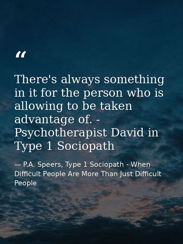 There's always something in it for the person who is allowing to be taken advantage of. - Psychotherapist David in Type  — P.A. Speers, Type 1 Sociopath - When Difficult People Are More Than Just Difficult People