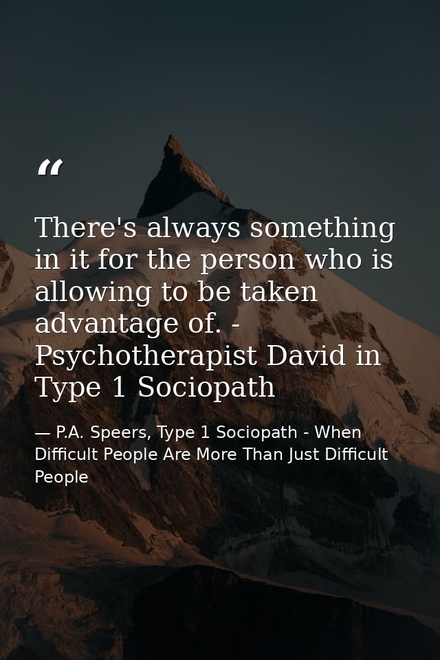 There's always something in it for the person who is allowing to be taken advantage of. - Psychotherapist David in Type  — P.A. Speers, Type 1 Sociopath - When Difficult People Are More Than Just Difficult People