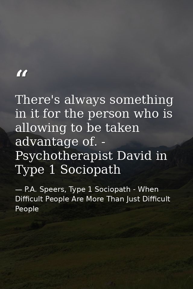 There's always something in it for the person who is allowing to be taken advantage of. - Psychotherapist David in Type  — P.A. Speers, Type 1 Sociopath - When Difficult People Are More Than Just Difficult People