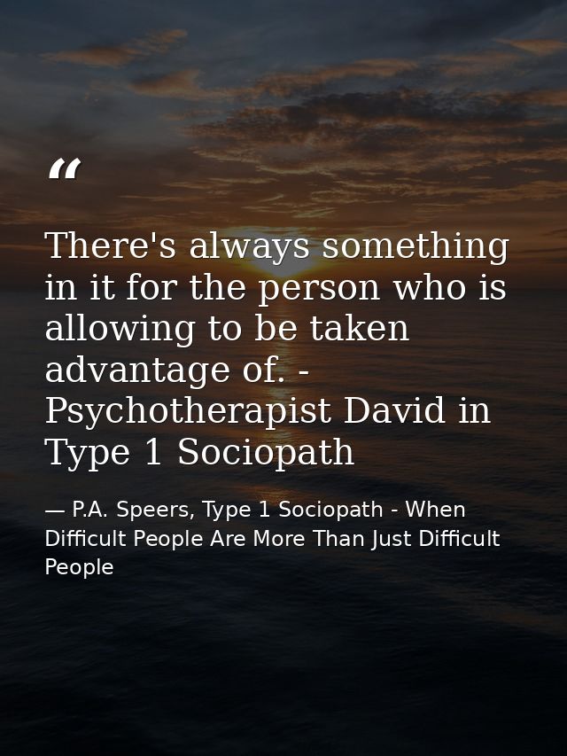 There's always something in it for the person who is allowing to be taken advantage of. - Psychotherapist David in Type  — P.A. Speers, Type 1 Sociopath - When Difficult People Are More Than Just Difficult People