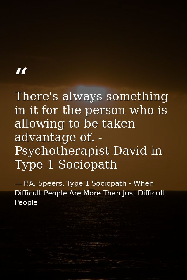 There's always something in it for the person who is allowing to be taken advantage of. - Psychotherapist David in Type  — P.A. Speers, Type 1 Sociopath - When Difficult People Are More Than Just Difficult People