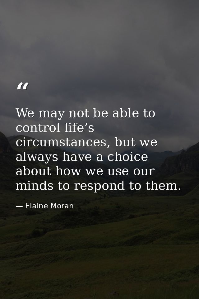 We may not be able to control life’s circumstances, but we always have a choice about how we use our minds to respond to — Elaine Moran