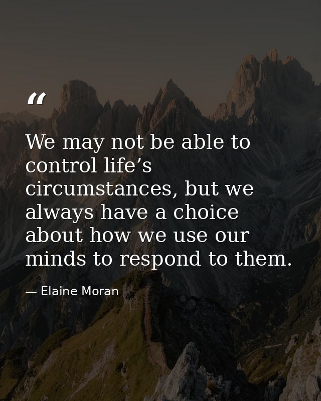We may not be able to control life’s circumstances, but we always have a choice about how we use our minds to respond to — Elaine Moran