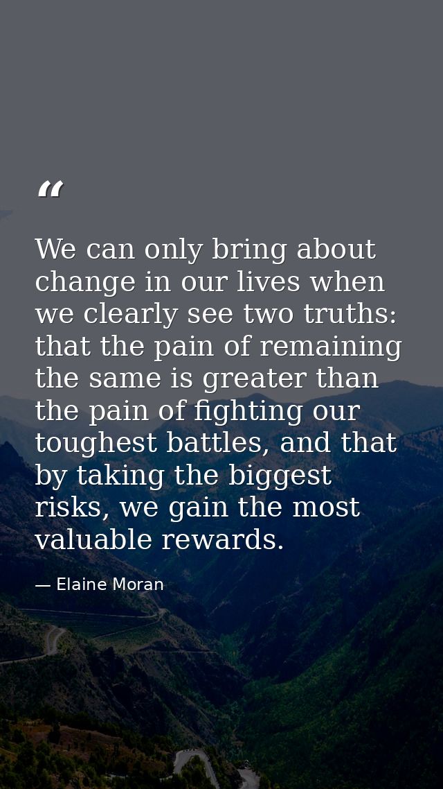 We can only bring about change in our lives when we clearly see two truths: that the pain of remaining the same is great — Elaine Moran