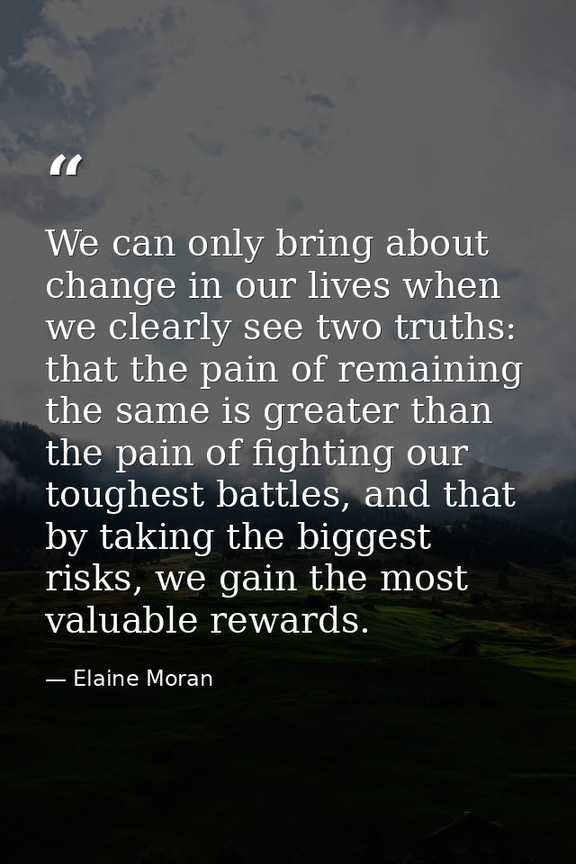 We can only bring about change in our lives when we clearly see two truths: that the pain of remaining the same is great — Elaine Moran