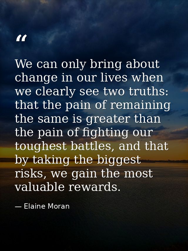 We can only bring about change in our lives when we clearly see two truths: that the pain of remaining the same is great — Elaine Moran