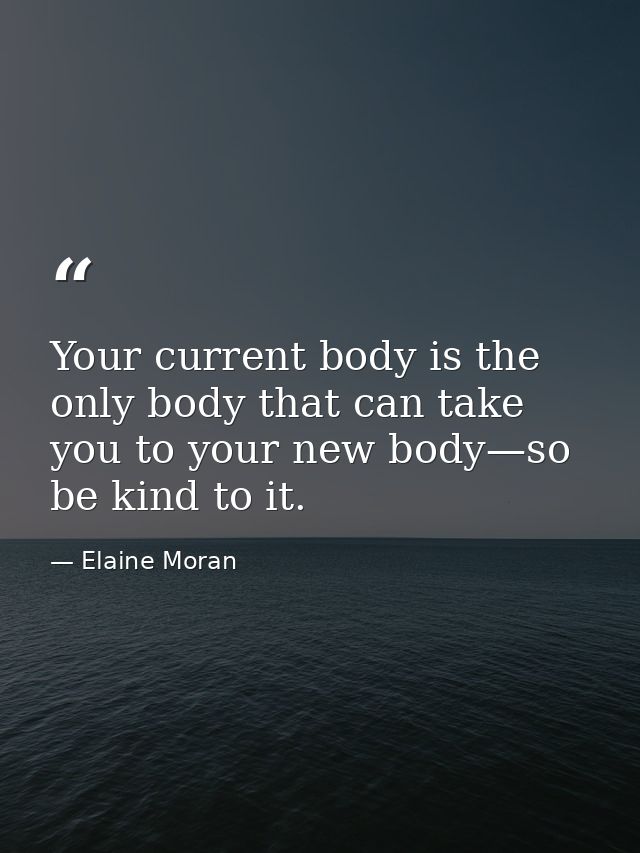 Your current body is the only body that can take you to your new body—so be kind to it. — Elaine Moran