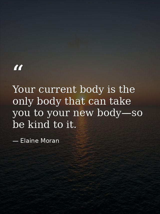 Your current body is the only body that can take you to your new body—so be kind to it. — Elaine Moran