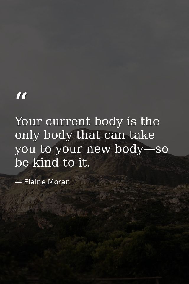 Your current body is the only body that can take you to your new body—so be kind to it. — Elaine Moran