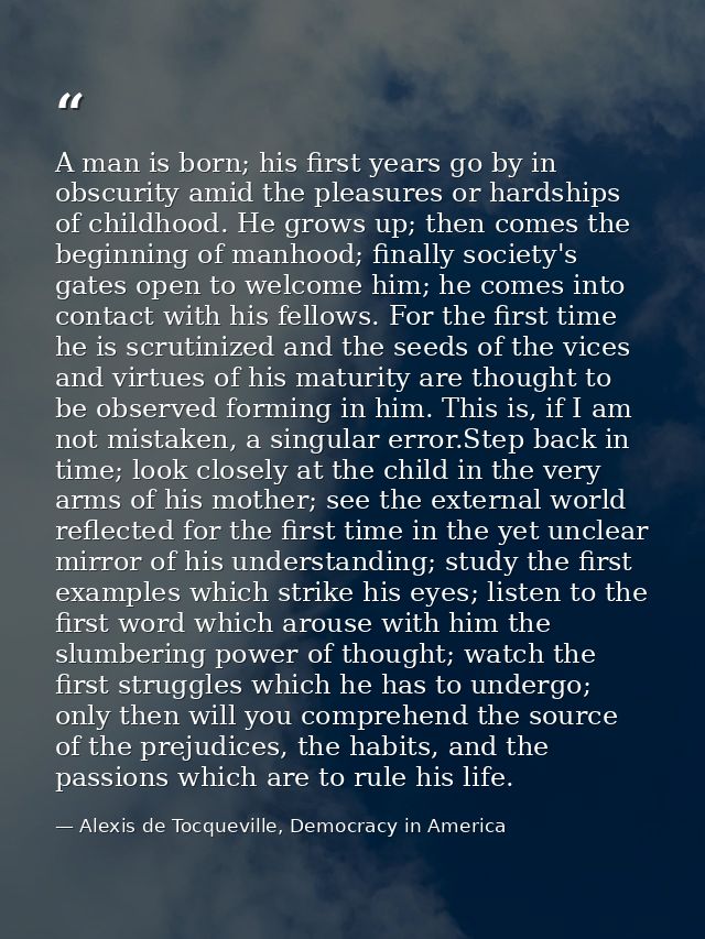 A man is born; his first years go by in obscurity amid the pleasures or hardships of childhood. He grows up; then comes  — Alexis de Tocqueville, Democracy in America
