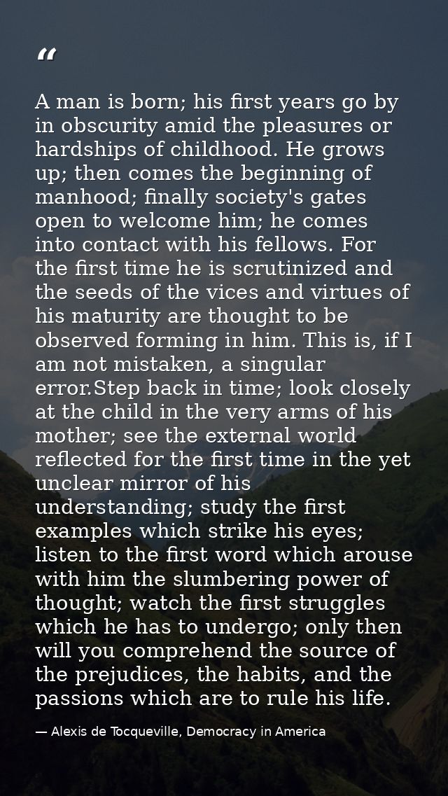 A man is born; his first years go by in obscurity amid the pleasures or hardships of childhood. He grows up; then comes  — Alexis de Tocqueville, Democracy in America