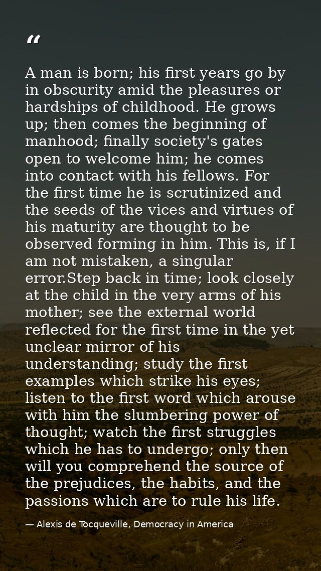 A man is born; his first years go by in obscurity amid the pleasures or hardships of childhood. He grows up; then comes  — Alexis de Tocqueville, Democracy in America