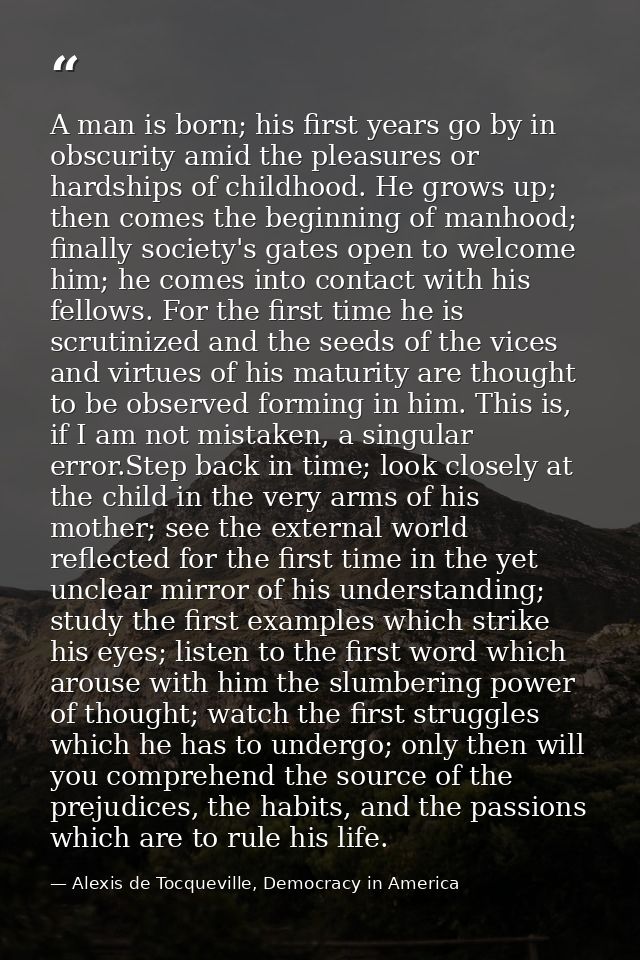 A man is born; his first years go by in obscurity amid the pleasures or hardships of childhood. He grows up; then comes  — Alexis de Tocqueville, Democracy in America