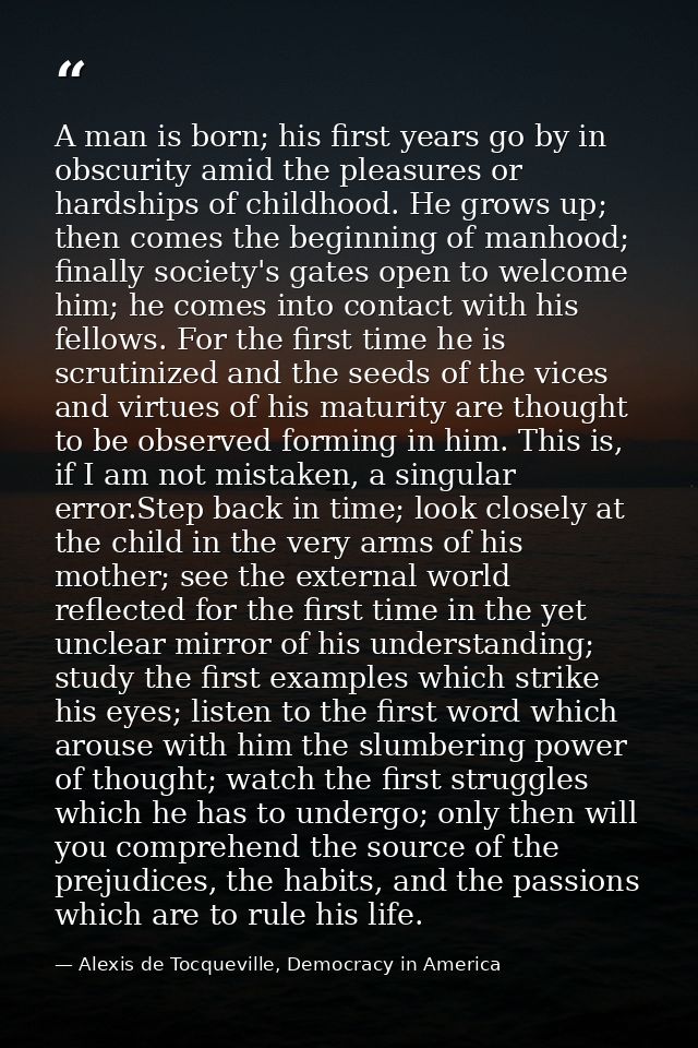 A man is born; his first years go by in obscurity amid the pleasures or hardships of childhood. He grows up; then comes  — Alexis de Tocqueville, Democracy in America