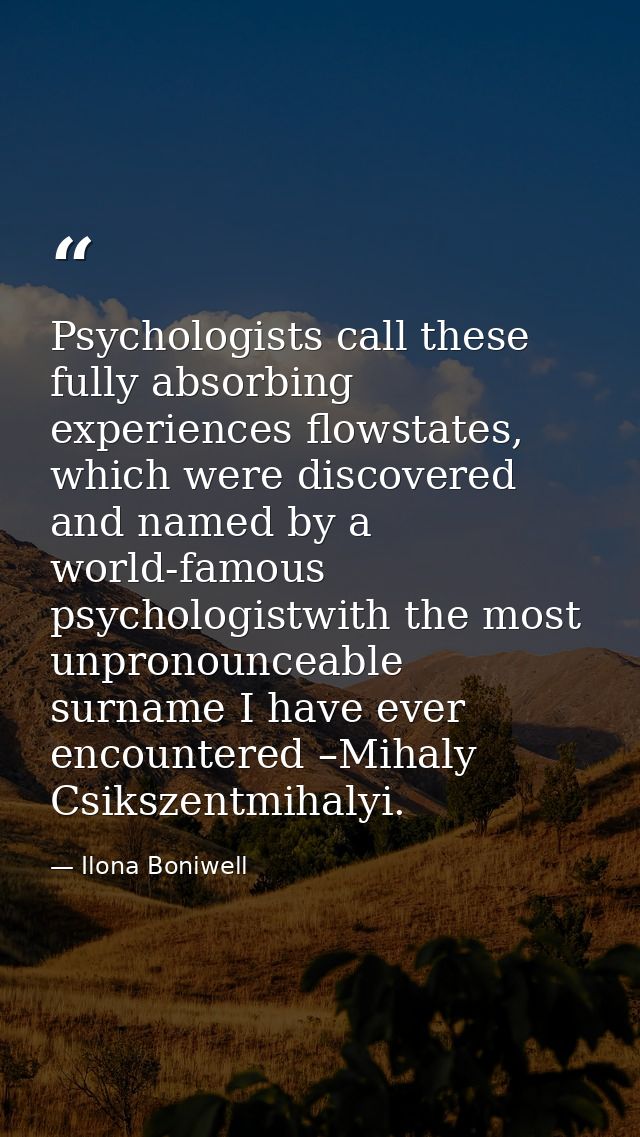 Psychologists call these fully absorbing experiences flowstates, which were discovered and named by a world-famous psych — Ilona Boniwell