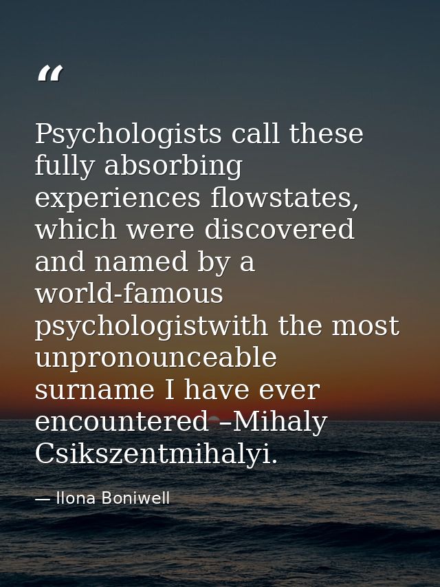 Psychologists call these fully absorbing experiences flowstates, which were discovered and named by a world-famous psych — Ilona Boniwell