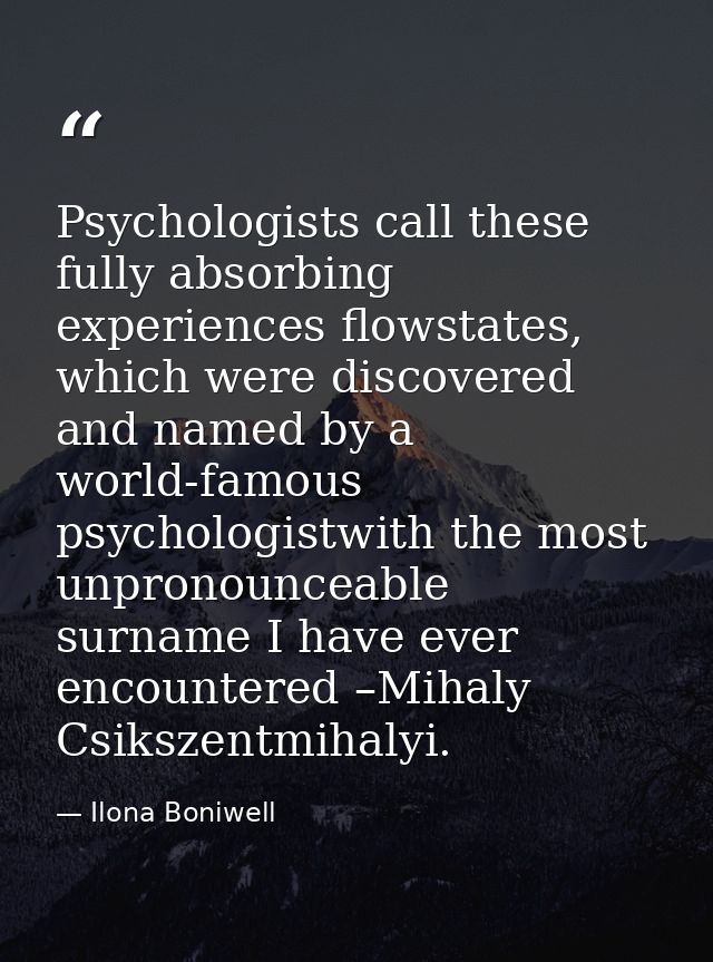 Psychologists call these fully absorbing experiences flowstates, which were discovered and named by a world-famous psych — Ilona Boniwell