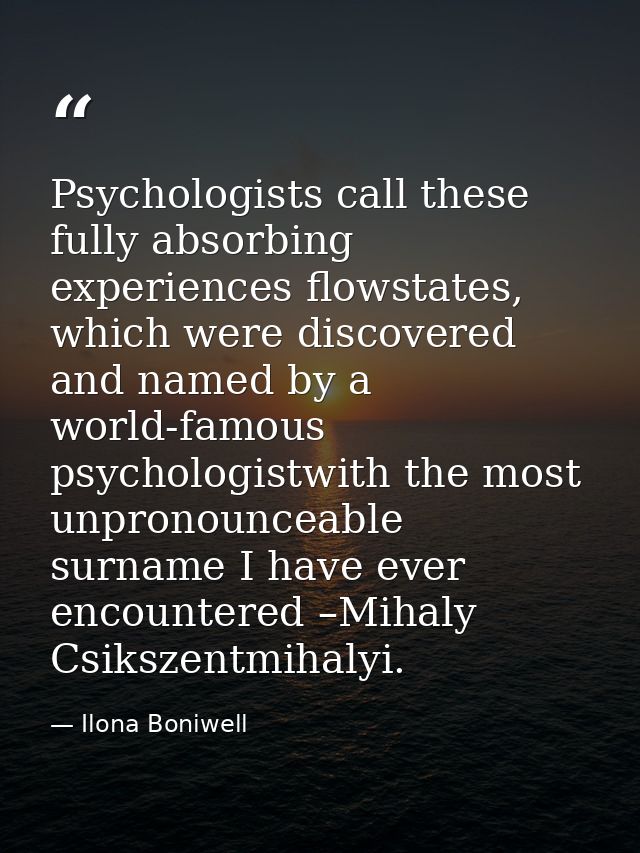 Psychologists call these fully absorbing experiences flowstates, which were discovered and named by a world-famous psych — Ilona Boniwell