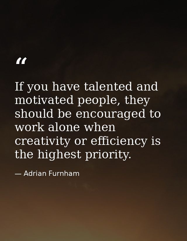 If you have talented and motivated people, they should be encouraged to work alone when creativity or efficiency is the  — Adrian Furnham