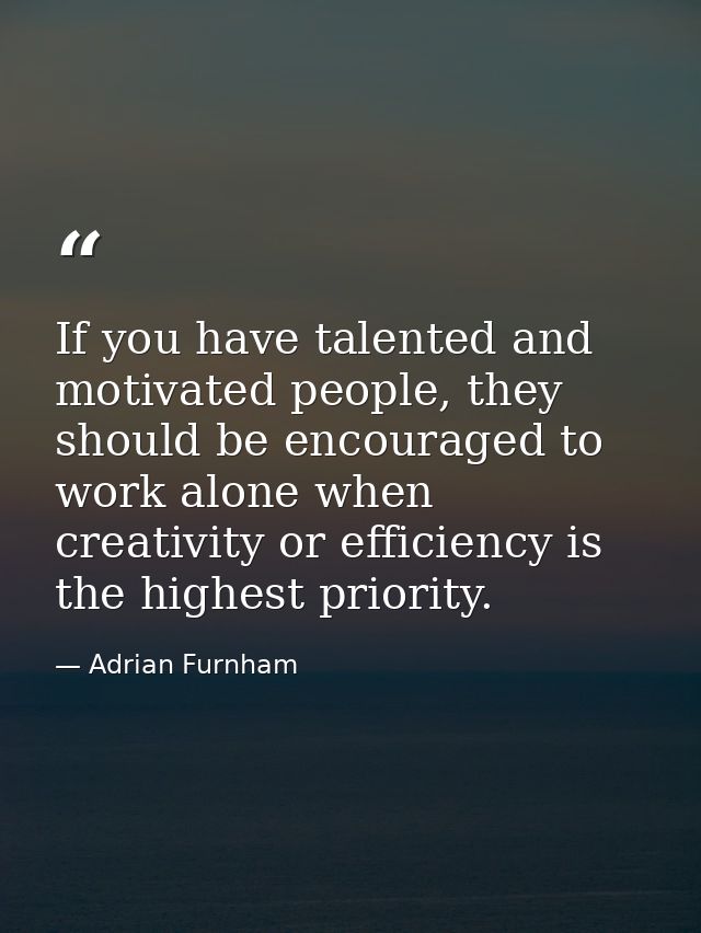 If you have talented and motivated people, they should be encouraged to work alone when creativity or efficiency is the  — Adrian Furnham