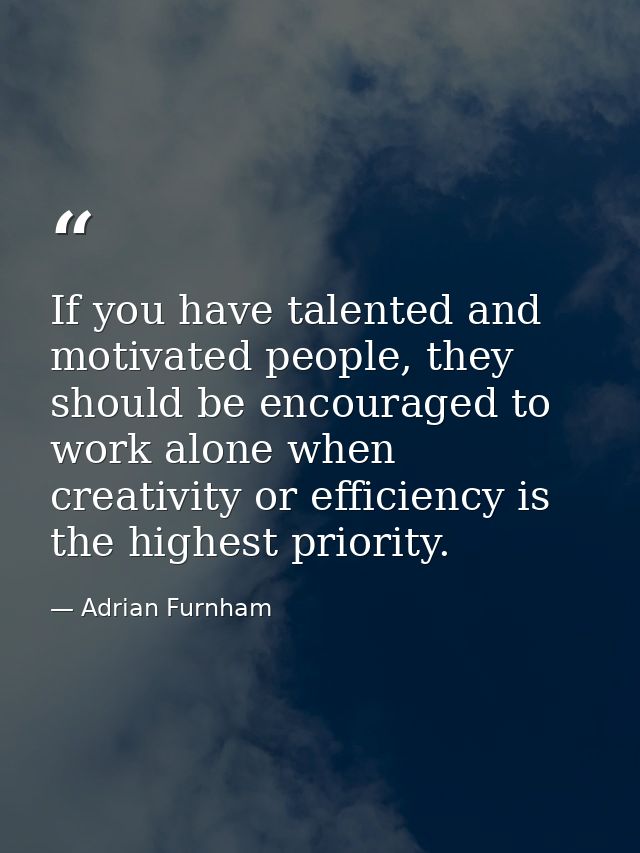 If you have talented and motivated people, they should be encouraged to work alone when creativity or efficiency is the  — Adrian Furnham