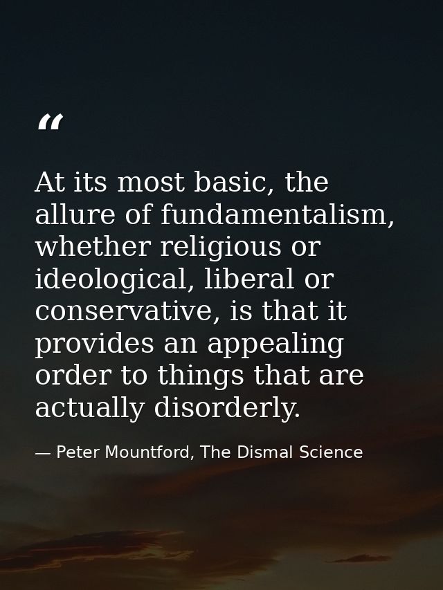 At its most basic, the allure of fundamentalism, whether religious or ideological, liberal or conservative, is that it p — Peter Mountford, The Dismal Science
