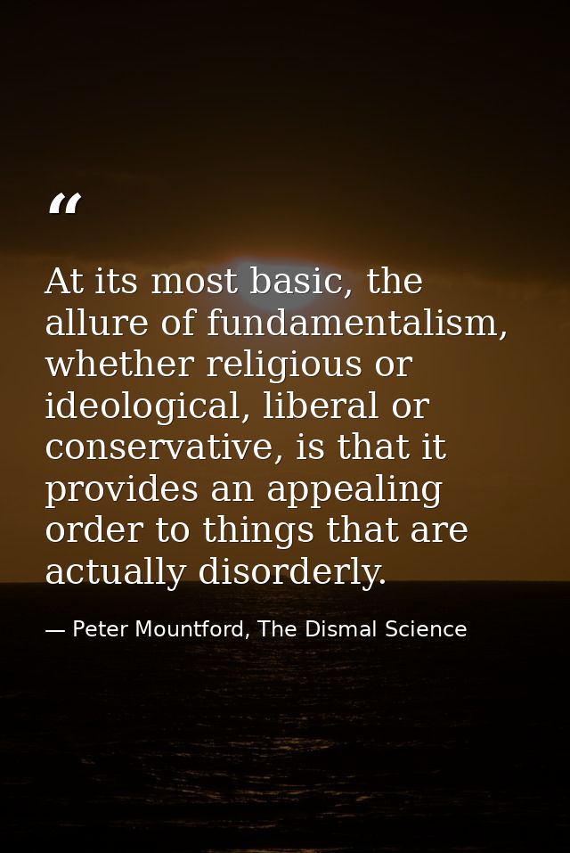 At its most basic, the allure of fundamentalism, whether religious or ideological, liberal or conservative, is that it p — Peter Mountford, The Dismal Science
