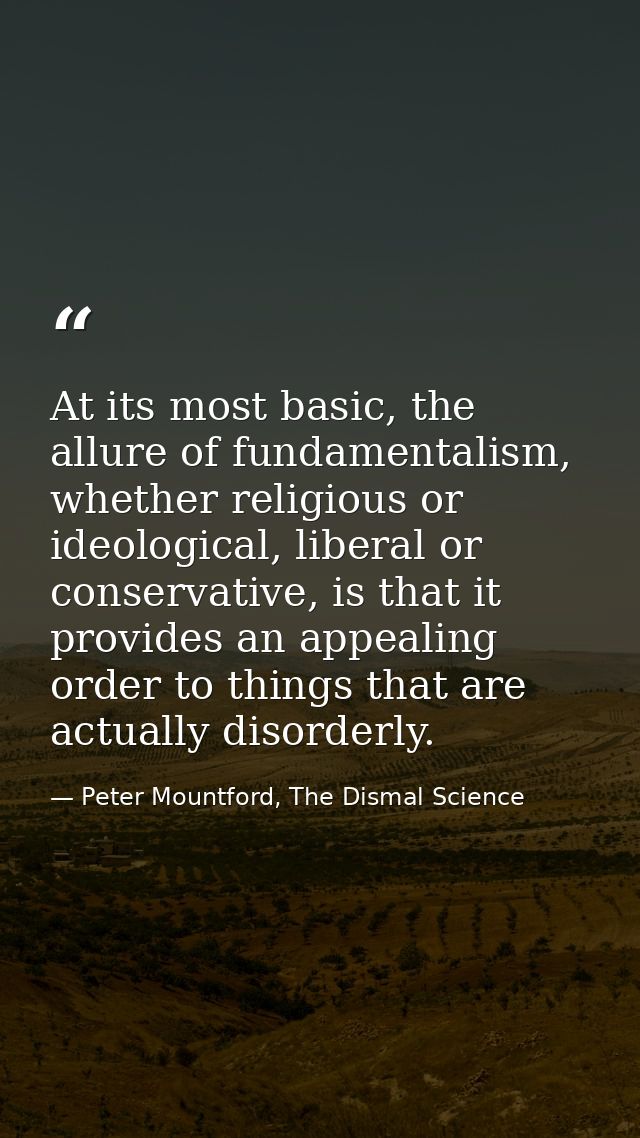 At its most basic, the allure of fundamentalism, whether religious or ideological, liberal or conservative, is that it p — Peter Mountford, The Dismal Science
