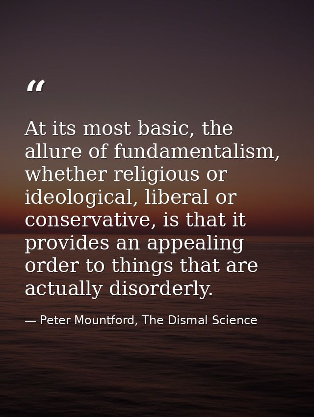 At its most basic, the allure of fundamentalism, whether religious or ideological, liberal or conservative, is that it p — Peter Mountford, The Dismal Science
