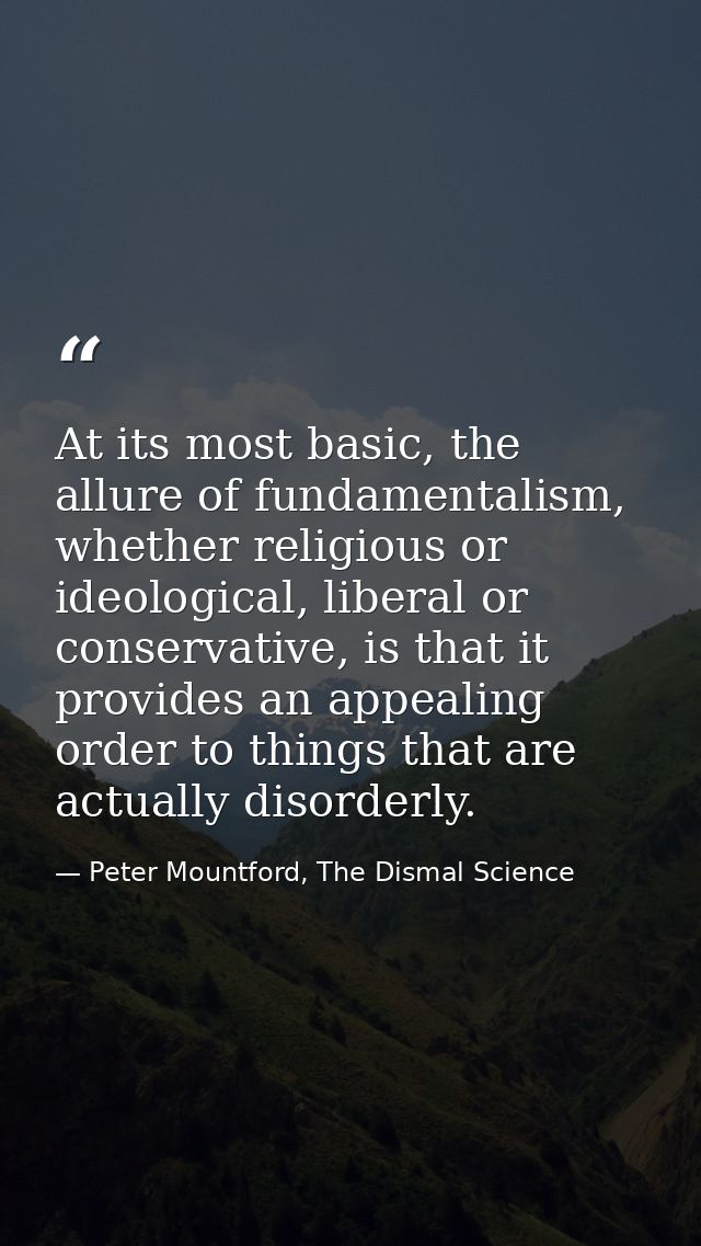 At its most basic, the allure of fundamentalism, whether religious or ideological, liberal or conservative, is that it p — Peter Mountford, The Dismal Science