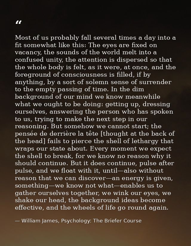 Most of us probably fall several times a day into a fit somewhat like this: The eyes are fixed on vacancy, the sounds of — William James, Psychology: The Briefer Course