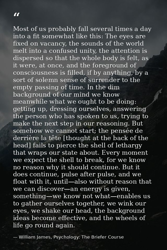 Most of us probably fall several times a day into a fit somewhat like this: The eyes are fixed on vacancy, the sounds of — William James, Psychology: The Briefer Course