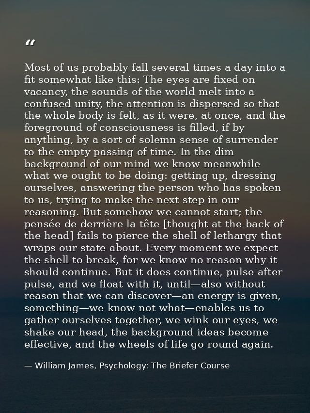Most of us probably fall several times a day into a fit somewhat like this: The eyes are fixed on vacancy, the sounds of — William James, Psychology: The Briefer Course