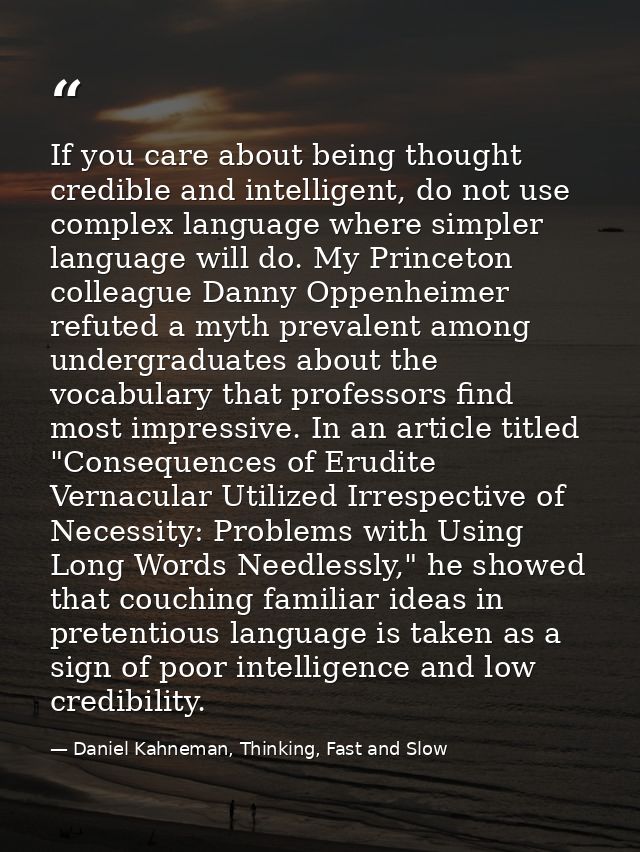 If you care about being thought credible and intelligent, do not use complex language where simpler language will do. My — Daniel Kahneman, Thinking, Fast and Slow