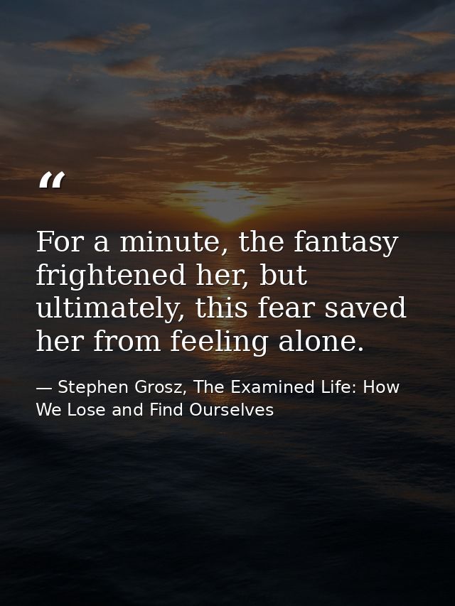 For a minute, the fantasy frightened her, but ultimately, this fear saved her from feeling alone. — Stephen Grosz, The Examined Life: How We Lose and Find Ourselves