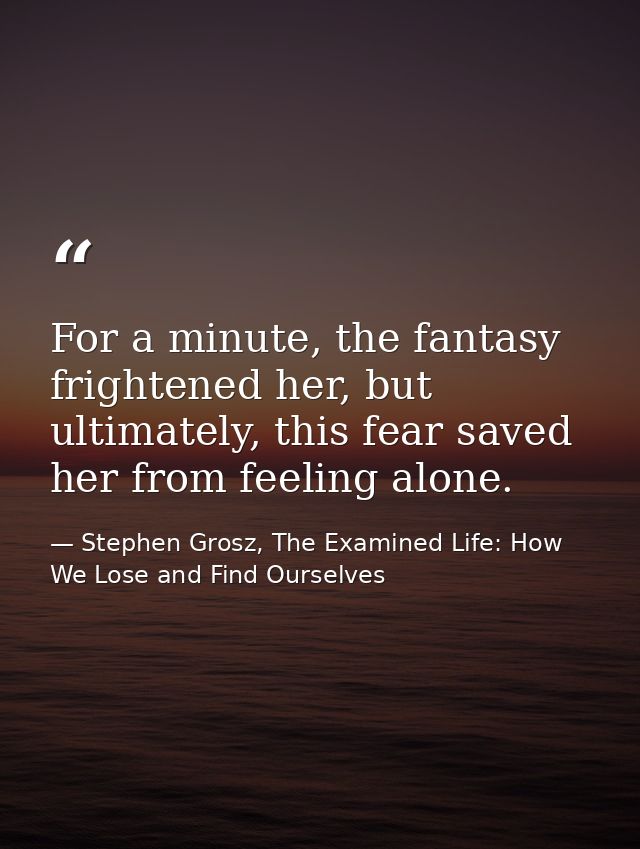 For a minute, the fantasy frightened her, but ultimately, this fear saved her from feeling alone. — Stephen Grosz, The Examined Life: How We Lose and Find Ourselves