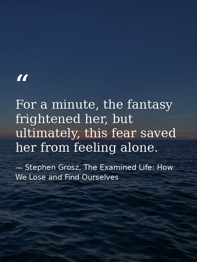 For a minute, the fantasy frightened her, but ultimately, this fear saved her from feeling alone. — Stephen Grosz, The Examined Life: How We Lose and Find Ourselves