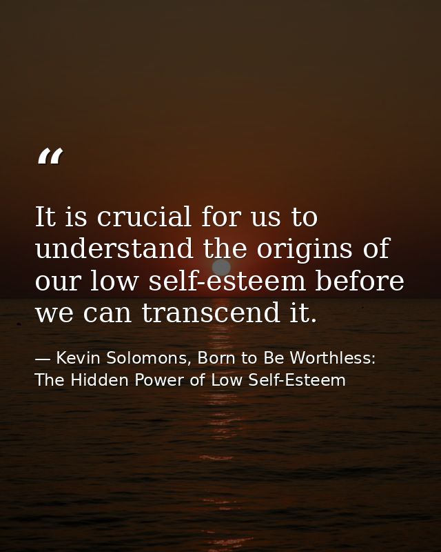 It is crucial for us to understand the origins of our low self-esteem before we can transcend it. — Kevin Solomons, Born to Be Worthless: The Hidden Power of Low Self-Esteem