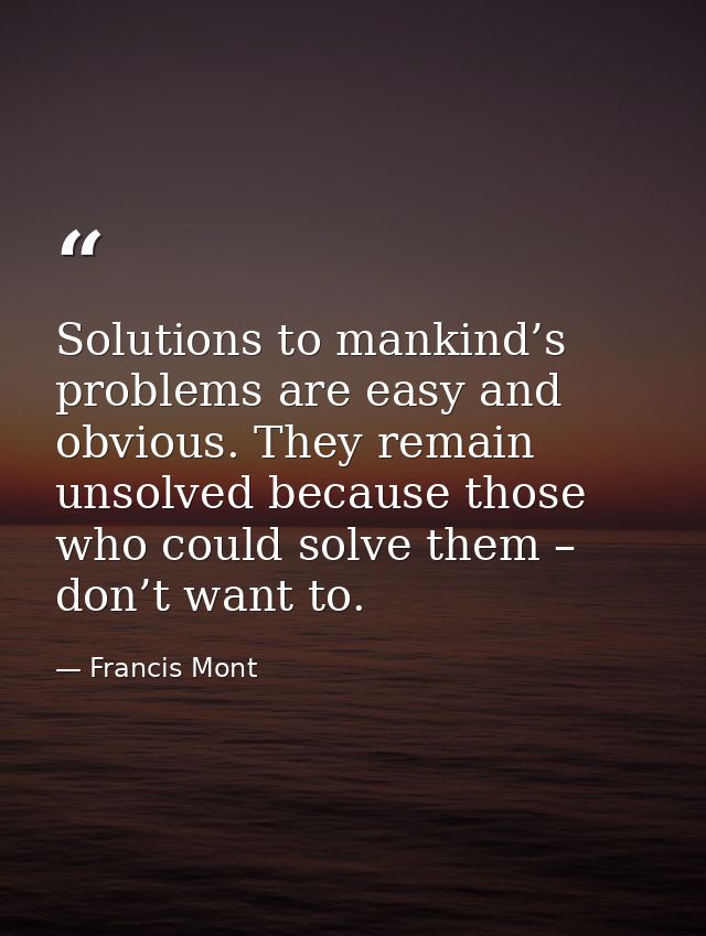 Solutions to mankind’s problems are easy and obvious. They remain unsolved because those who could solve them – don’t wa — Francis Mont