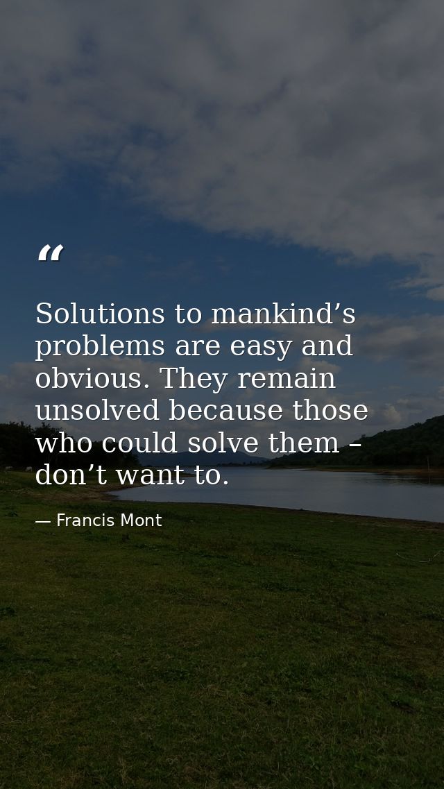 Solutions to mankind’s problems are easy and obvious. They remain unsolved because those who could solve them – don’t wa — Francis Mont