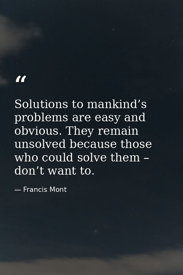 Solutions to mankind’s problems are easy and obvious. They remain unsolved because those who could solve them – don’t wa — Francis Mont
