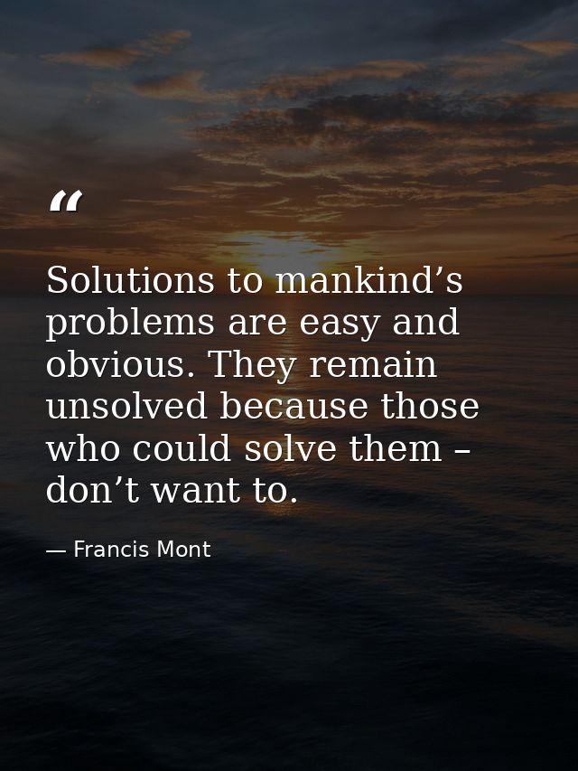 Solutions to mankind’s problems are easy and obvious. They remain unsolved because those who could solve them – don’t wa — Francis Mont