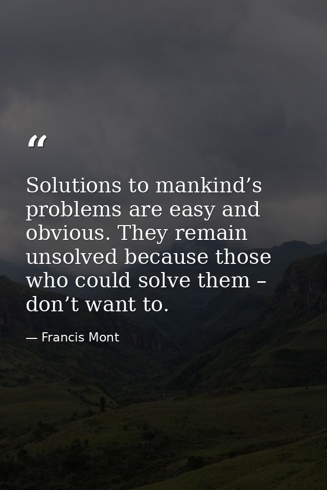 Solutions to mankind’s problems are easy and obvious. They remain unsolved because those who could solve them – don’t wa — Francis Mont
