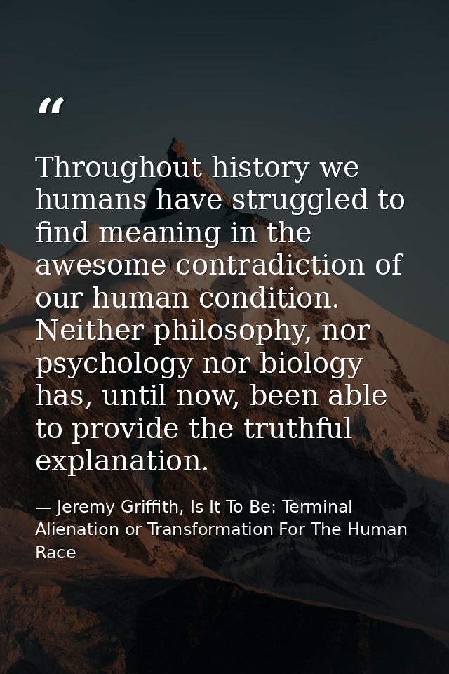 Throughout history we humans have struggled to find meaning in the awesome contradiction of our human condition. Neither — Jeremy Griffith, Is It To Be: Terminal Alienation or Transformation For The Human Race
