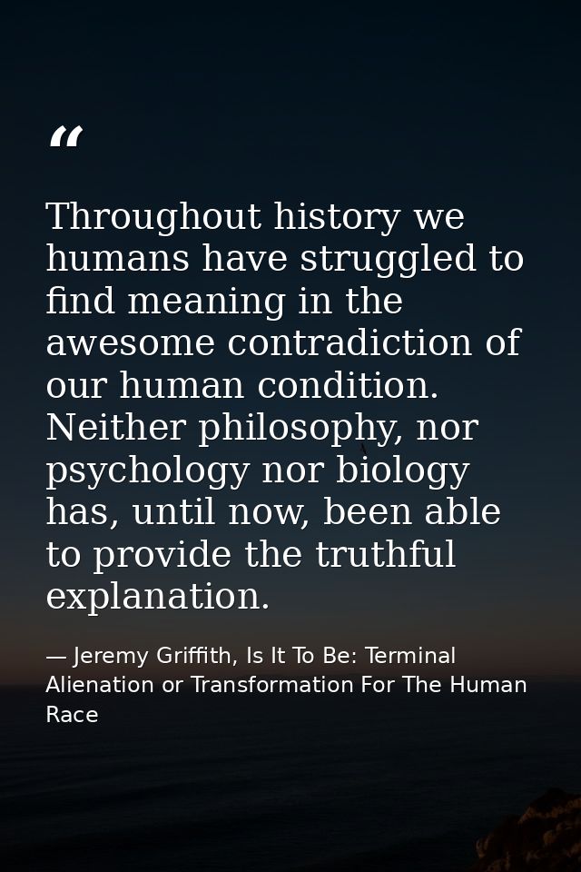 Throughout history we humans have struggled to find meaning in the awesome contradiction of our human condition. Neither — Jeremy Griffith, Is It To Be: Terminal Alienation or Transformation For The Human Race