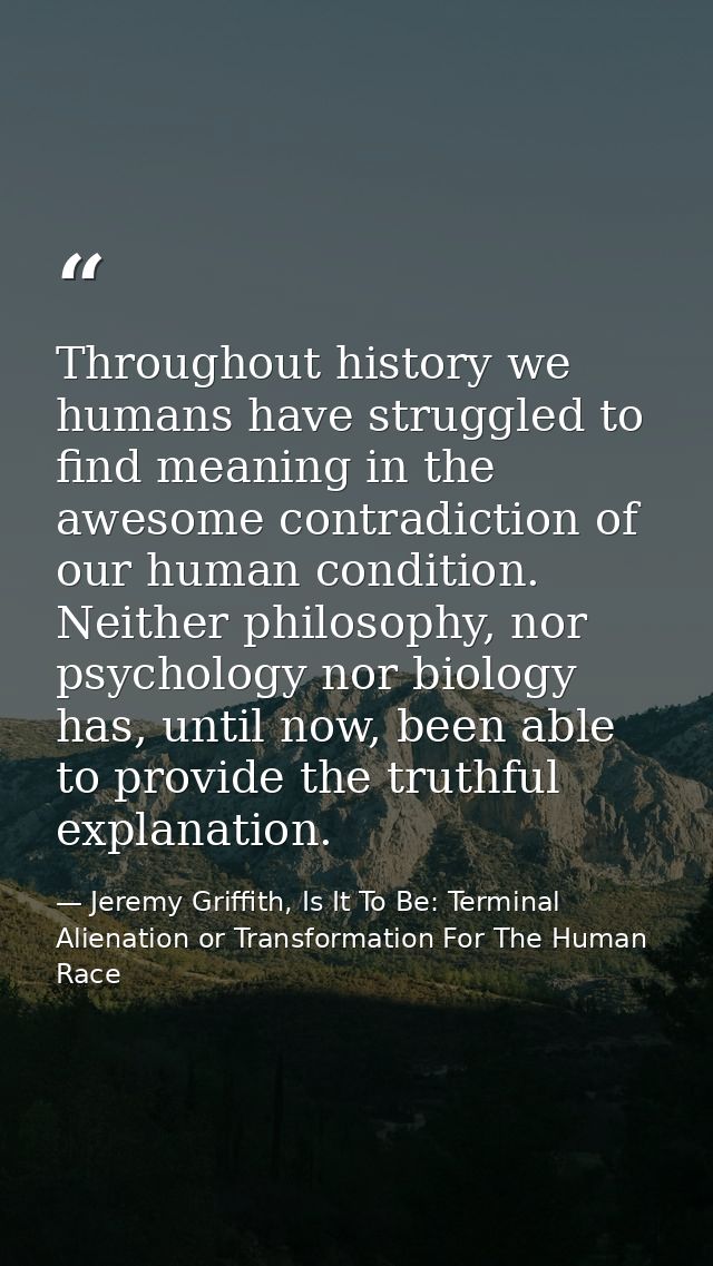 Throughout history we humans have struggled to find meaning in the awesome contradiction of our human condition. Neither — Jeremy Griffith, Is It To Be: Terminal Alienation or Transformation For The Human Race